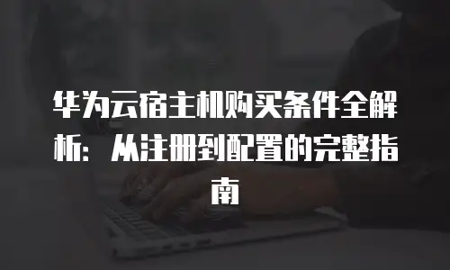 华为云宿主机购买条件全解析：从注册到配置的完整指南