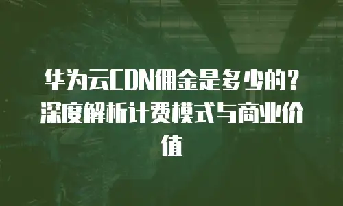 华为云CDN佣金是多少的？深度解析计费模式与商业价值