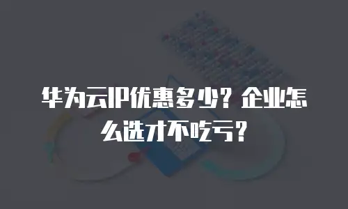 华为云IP优惠多少？企业怎么选才不吃亏？