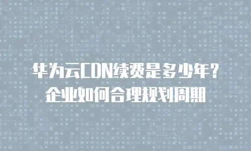 华为云CDN续费是多少年？企业如何合理规划周期