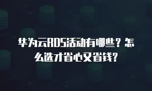 华为云RDS活动有哪些？怎么选才省心又省钱？