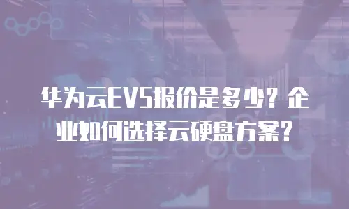 华为云EVS报价是多少？企业如何选择云硬盘方案？