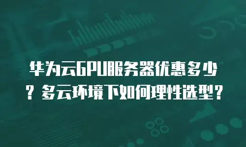 华为云GPU服务器优惠多少？多云环境下如何理性选型？