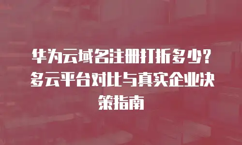 华为云域名注册打折多少？多云平台对比与真实企业决策指南