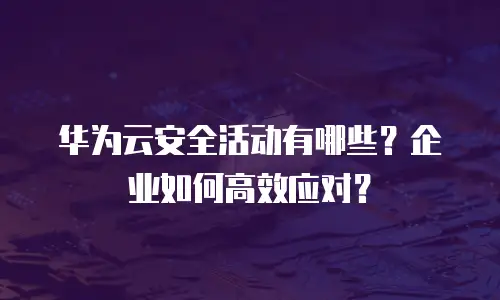 华为云安全活动有哪些？企业如何高效应对？