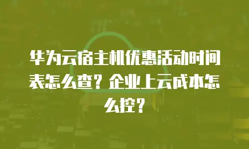 华为云宿主机优惠活动时间表怎么查？企业上云成本怎么控？