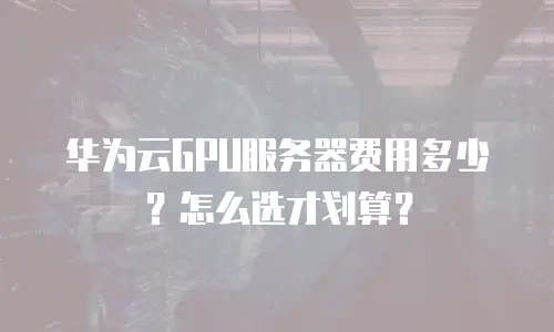 华为云GPU服务器费用多少？怎么选才划算？