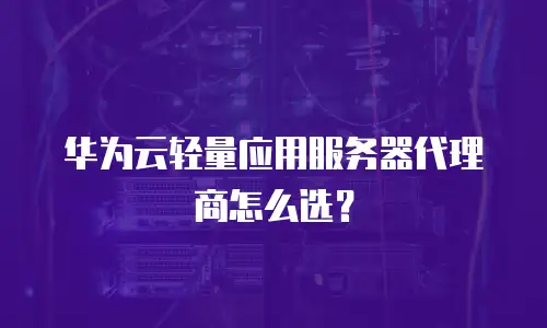 华为云轻量应用服务器代理商怎么选？