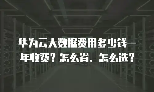 华为云大数据费用多少钱一年收费？怎么省、怎么选？