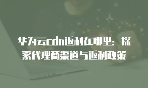 华为云cdn返利在哪里：探索代理商渠道与返利政策
