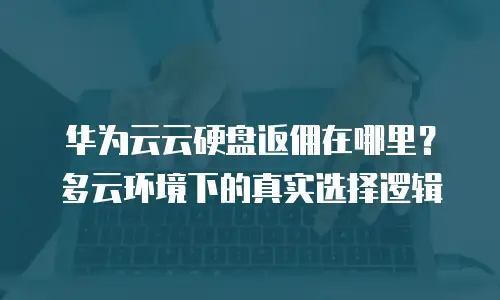 华为云云硬盘返佣在哪里？多云环境下的真实选择逻辑