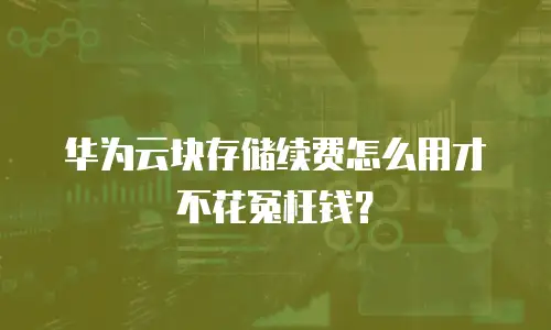 华为云块存储续费怎么用才不花冤枉钱？