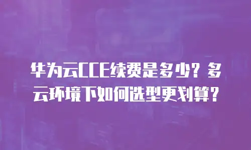 华为云CCE续费是多少？多云环境下如何选型更划算？