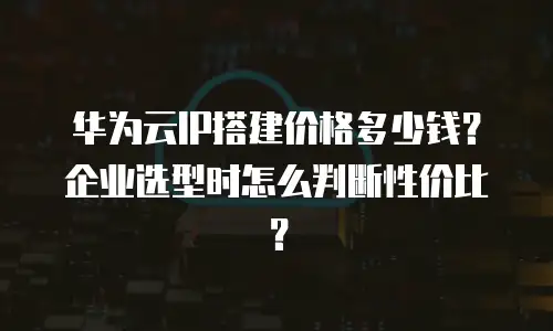 华为云IP搭建价格多少钱？企业选型时怎么判断性价比？