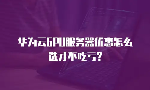 华为云GPU服务器优惠怎么选才不吃亏？