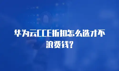华为云CCE折扣怎么选才不浪费钱？