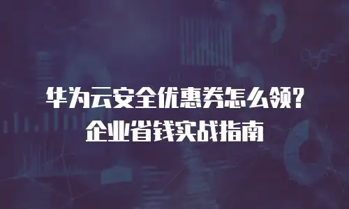 华为云安全优惠券怎么领？企业省钱实战指南