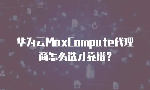 华为云MaxCompute代理商怎么选才靠谱？