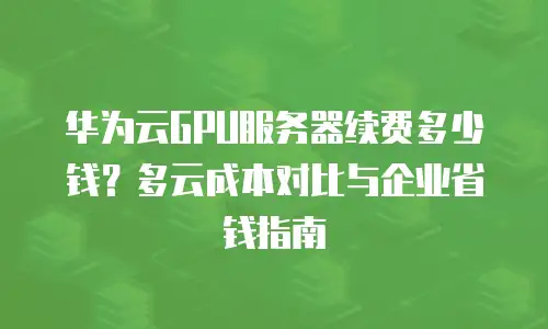 华为云GPU服务器续费多少钱？多云成本对比与企业省钱指南
