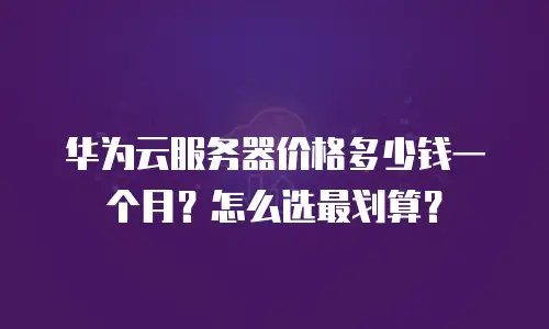 华为云服务器价格多少钱一个月？怎么选最划算？