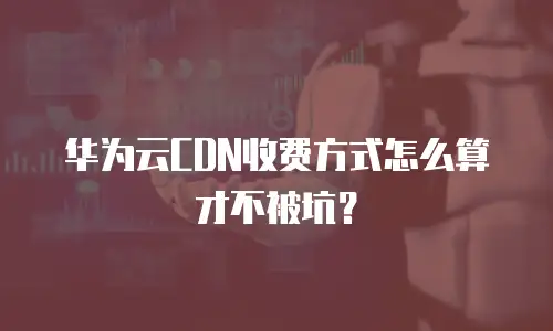 华为云CDN收费方式怎么算才不被坑？