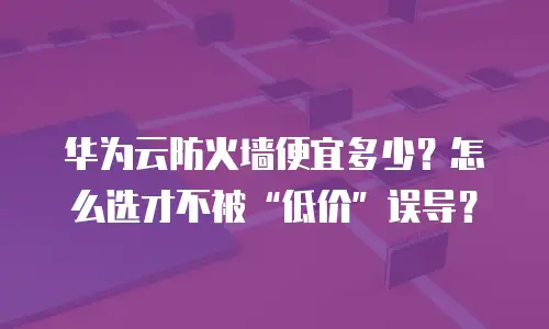 华为云防火墙便宜多少？怎么选才不被“低价”误导？