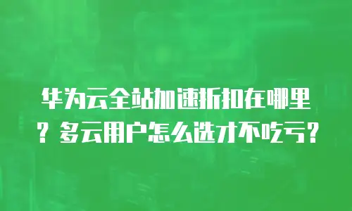 华为云全站加速折扣在哪里？多云用户怎么选才不吃亏？