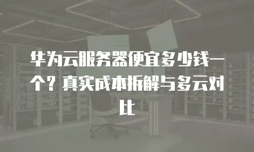 华为云服务器便宜多少钱一个？真实成本拆解与多云对比