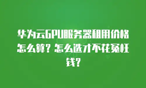 华为云GPU服务器租用价格怎么算？怎么选才不花冤枉钱？