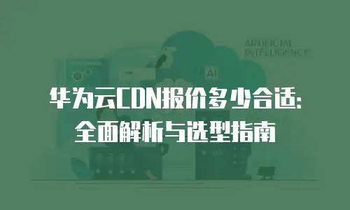 华为云CDN报价多少合适：全面解析与选型指南