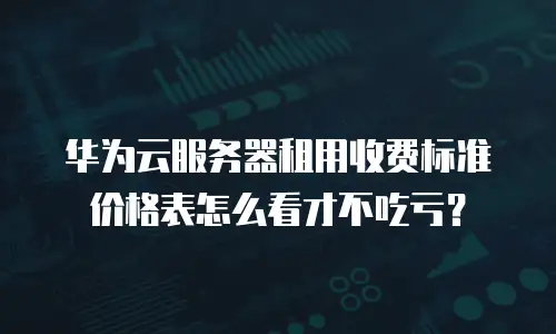 华为云服务器租用收费标准价格表怎么看才不吃亏？