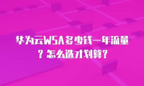 华为云WSA多少钱一年流量？怎么选才划算？