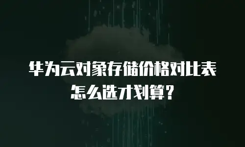 华为云对象存储价格对比表怎么选才划算？