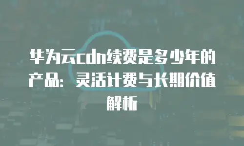 华为云cdn续费是多少年的产品：灵活计费与长期价值解析