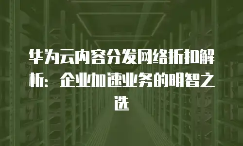 华为云内容分发网络折扣解析：企业加速业务的明智之选