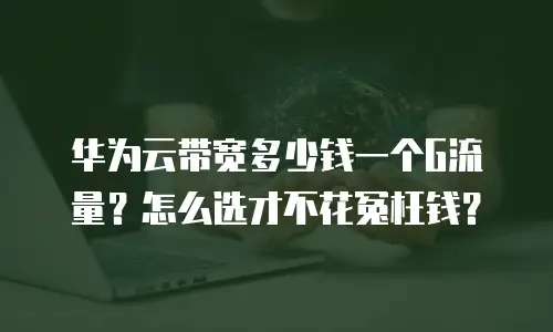 华为云带宽多少钱一个G流量？怎么选才不花冤枉钱？