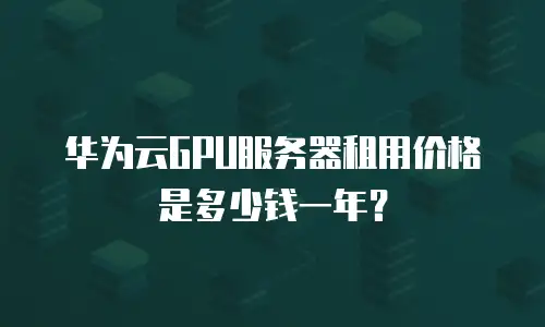 华为云GPU服务器租用价格是多少钱一年？