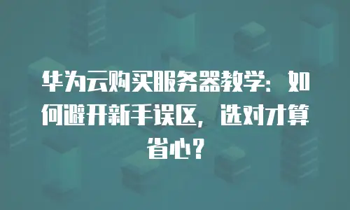 华为云购买服务器教学：如何避开新手误区，选对才算省心？