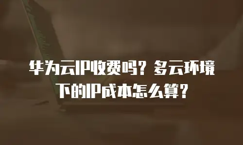 华为云IP收费吗？多云环境下的IP成本怎么算？