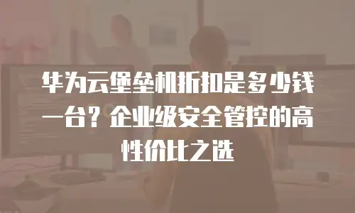 华为云堡垒机折扣是多少钱一台？企业级安全管控的高性价比之选