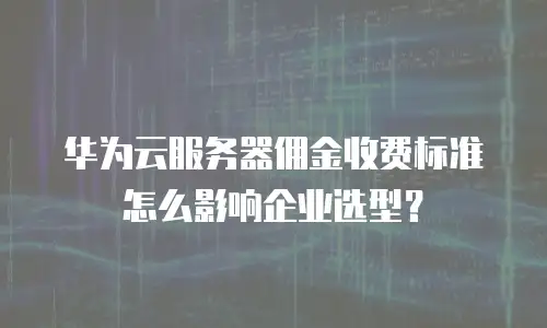 华为云服务器佣金收费标准怎么影响企业选型？
