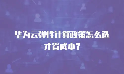 华为云弹性计算政策怎么选才省成本？