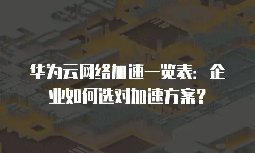 华为云网络加速一览表：企业如何选对加速方案？