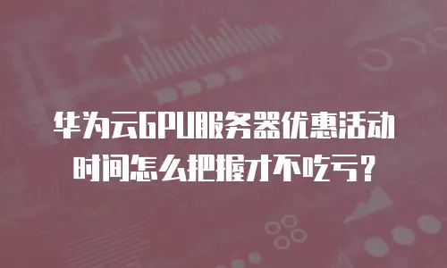 华为云GPU服务器优惠活动时间怎么把握才不吃亏？