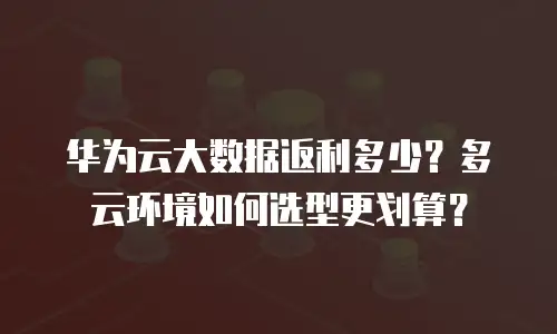 华为云大数据返利多少？多云环境如何选型更划算？