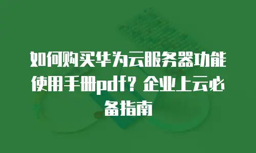 如何购买华为云服务器功能使用手册pdf？企业上云必备指南