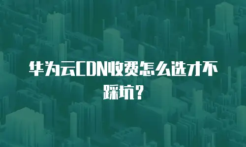 华为云CDN收费怎么选才不踩坑？