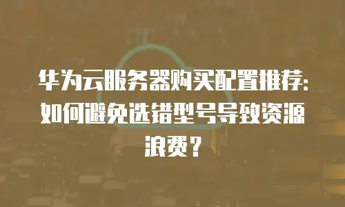 华为云服务器购买配置推荐：如何避免选错型号导致资源浪费？
