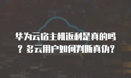 华为云宿主机返利是真的吗？多云用户如何判断真伪？