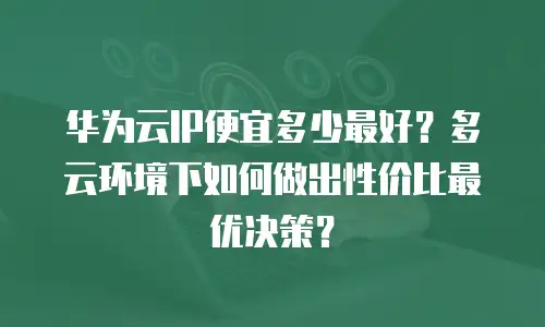 华为云IP便宜多少最好？多云环境下如何做出性价比最优决策？